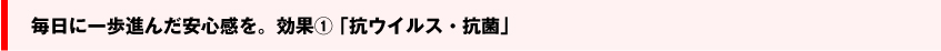 毎日に一歩進んだ安心感を。効果① 「抗ウイルス・抗菌」